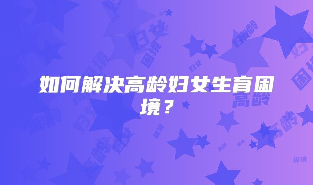如何解决高龄妇女生育困境？