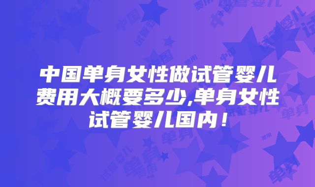 中国单身女性做试管婴儿费用大概要多少,单身女性试管婴儿国内！