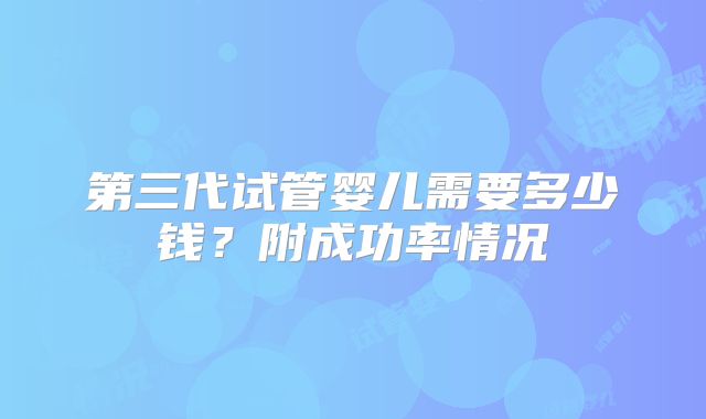 第三代试管婴儿需要多少钱?附成功率情况
