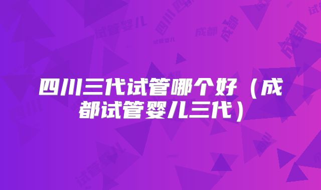 四川三代试管哪个好（成都试管婴儿三代）