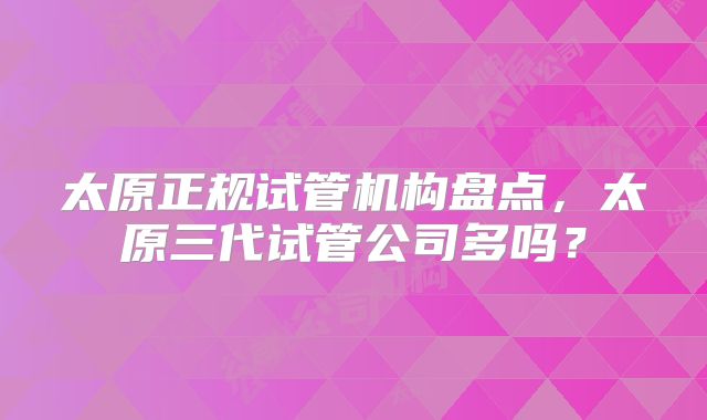 太原正规试管机构盘点，太原三代试管公司多吗？