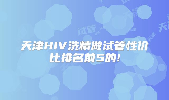 天津HIV洗精做试管性价比排名前5的!