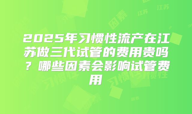 2025年习惯性流产在江苏做三代试管的费用贵吗？哪些因素会影响试管费用