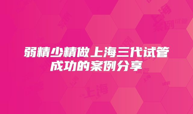 弱精少精做上海三代试管成功的案例分享