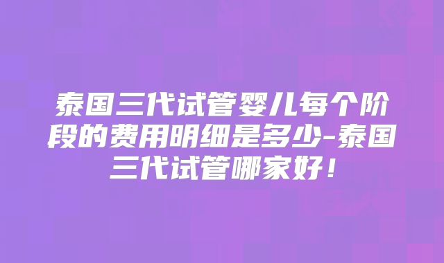 泰国三代试管婴儿每个阶段的费用明细是多少-泰国三代试管哪家好!