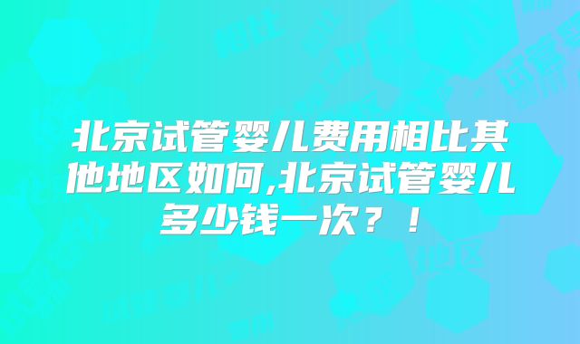 北京试管婴儿费用相比其他地区如何,北京试管婴儿多少钱一次？！