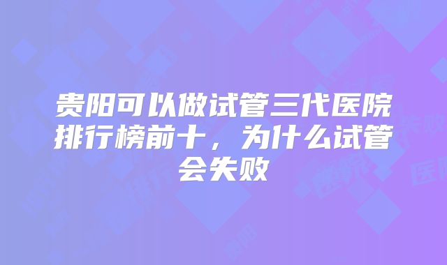 贵阳可以做试管三代医院排行榜前十，为什么试管会失败
