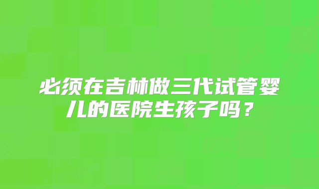 必须在吉林做三代试管婴儿的医院生孩子吗?