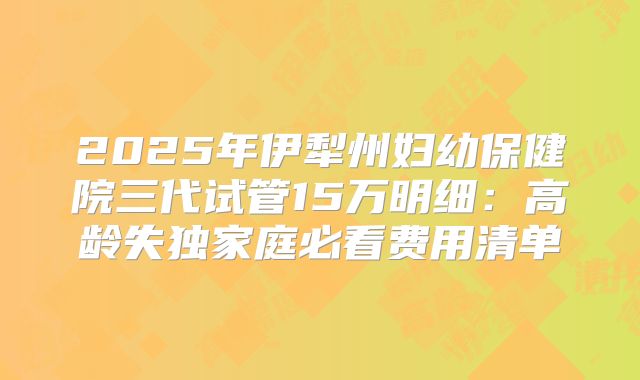 2025年伊犁州妇幼保健院三代试管15万明细：高龄失独家庭必看费用清单