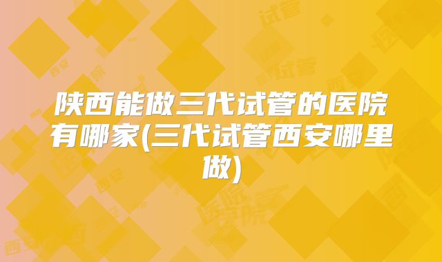陕西能做三代试管的医院有哪家(三代试管西安哪里做)