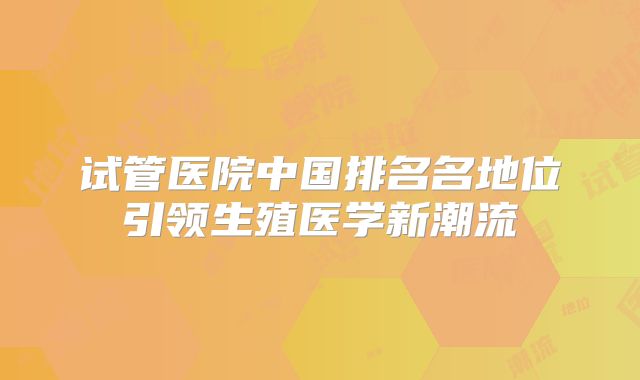 试管医院中国排名名地位引领生殖医学新潮流