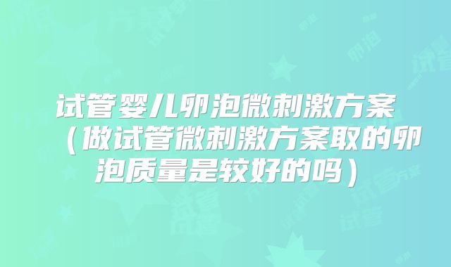 试管婴儿卵泡微刺激方案(做试管微刺激方案取的卵泡质量是较好的吗)