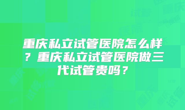 重庆私立试管医院怎么样？重庆私立试管医院做三代试管贵吗？