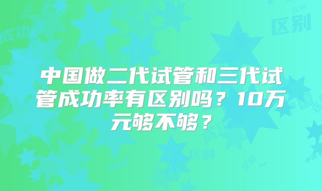 中国做二代试管和三代试管成功率有区别吗?10万元够不够?