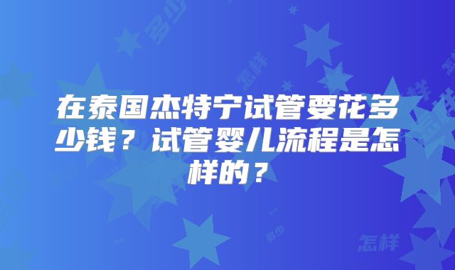 在泰国杰特宁试管要花多少钱？试管婴儿流程是怎样的？