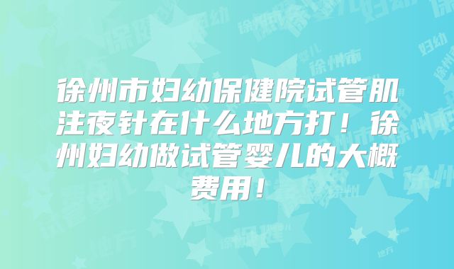 徐州市妇幼保健院试管肌注夜针在什么地方打！徐州妇幼做试管婴儿的大概费用！