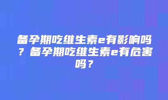 备孕期吃维生素e有影响吗?备孕期吃维生素e有危害吗?