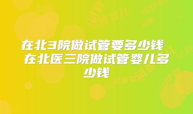 在北3院做试管要多少钱 在北医三院做试管婴儿多少钱
