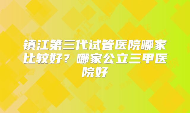 镇江第三代试管医院哪家比较好？哪家公立三甲医院好