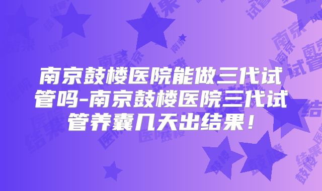 南京鼓楼医院能做三代试管吗-南京鼓楼医院三代试管养囊几天出结果！