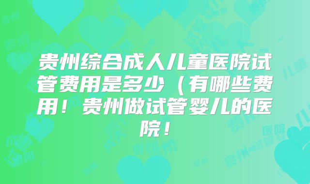 贵州综合成人儿童医院试管费用是多少（有哪些费用！贵州做试管婴儿的医院！