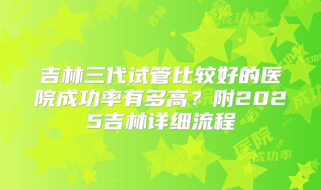 吉林三代试管比较好的医院成功率有多高？附2025吉林详细流程