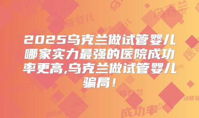 2025乌克兰做试管婴儿哪家实力最强的医院成功率更高,乌克兰做试管婴儿骗局!
