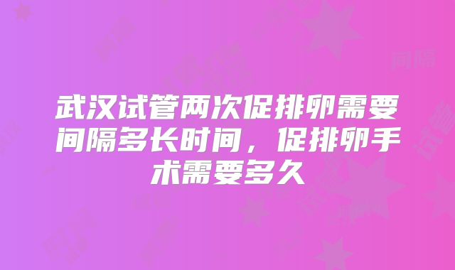 武汉试管两次促排卵需要间隔多长时间，促排卵手术需要多久