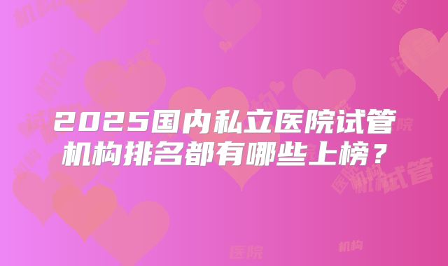 2025国内私立医院试管机构排名都有哪些上榜？
