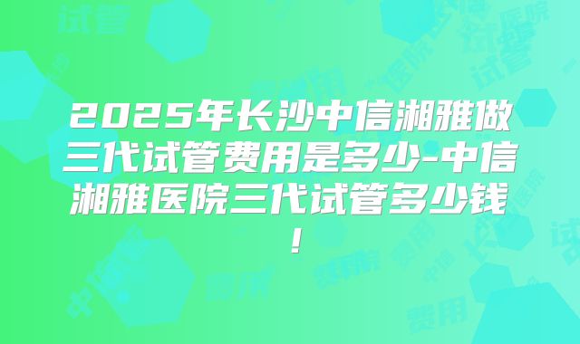 2025年长沙中信湘雅做三代试管费用是多少-中信湘雅医院三代试管多少钱！