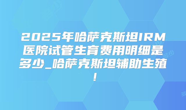 2025年哈萨克斯坦IRM医院试管生育费用明细是多少_哈萨克斯坦辅助生殖！