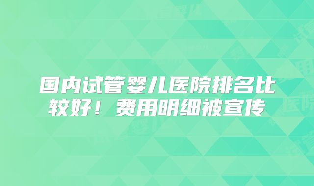 国内试管婴儿医院排名比较好！费用明细被宣传