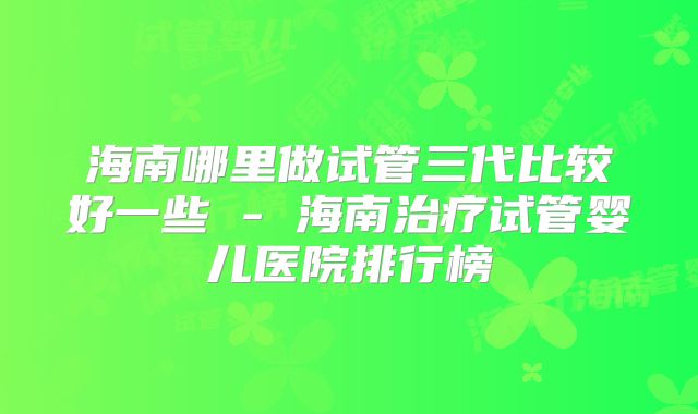 海南哪里做试管三代比较好一些 - 海南治疗试管婴儿医院排行榜