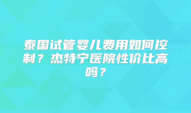 泰国试管婴儿费用如何控制？杰特宁医院性价比高吗？