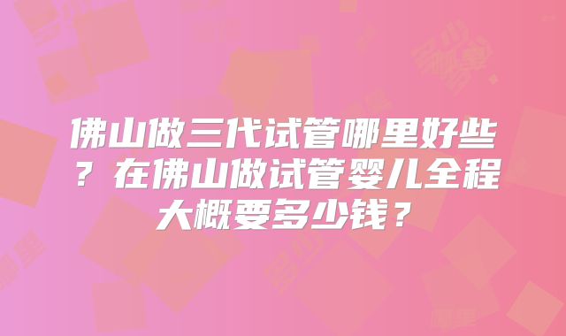 佛山做三代试管哪里好些？在佛山做试管婴儿全程大概要多少钱？