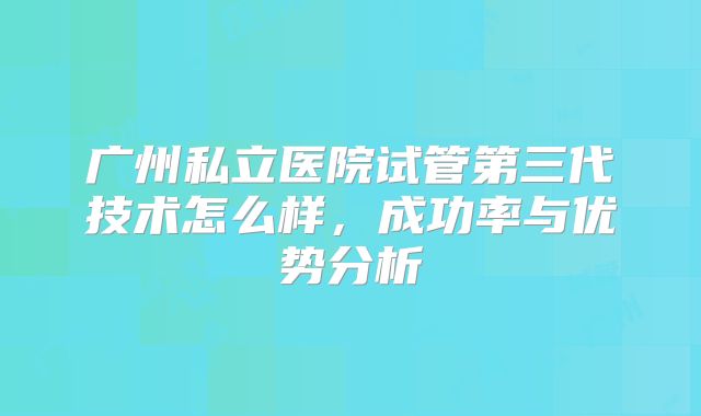 广州私立医院试管第三代技术怎么样，成功率与优势分析