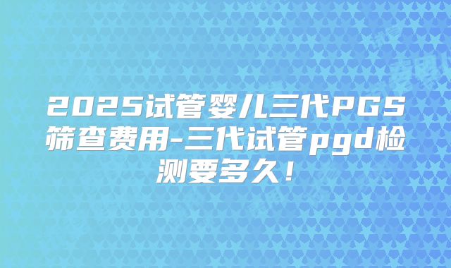 2025试管婴儿三代PGS筛查费用-三代试管pgd检测要多久!