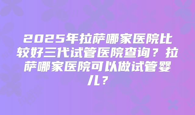 2025年拉萨哪家医院比较好三代试管医院查询？拉萨哪家医院可以做试管婴儿？