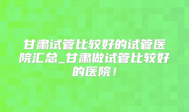 甘肃试管比较好的试管医院汇总_甘肃做试管比较好的医院！
