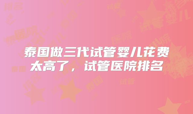 泰国做三代试管婴儿花费太高了，试管医院排名