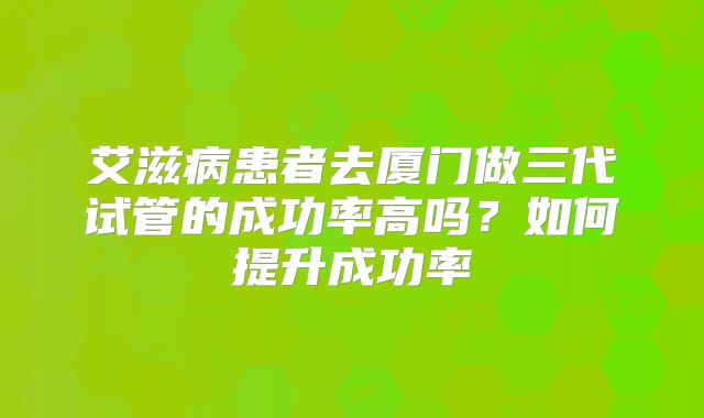 艾滋病患者去厦门做三代试管的成功率高吗？如何提升成功率