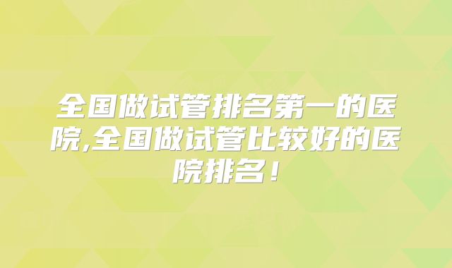 全国做试管排名第一的医院,全国做试管比较好的医院排名!