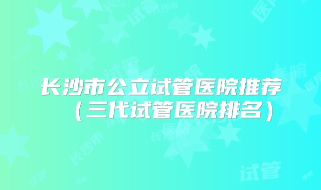 长沙市公立试管医院推荐（三代试管医院排名）