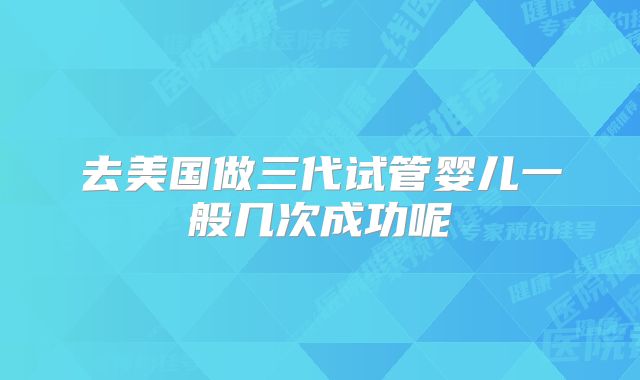 去美国做三代试管婴儿一般几次成功呢