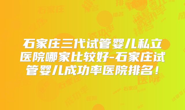 石家庄三代试管婴儿私立医院哪家比较好-石家庄试管婴儿成功率医院排名!