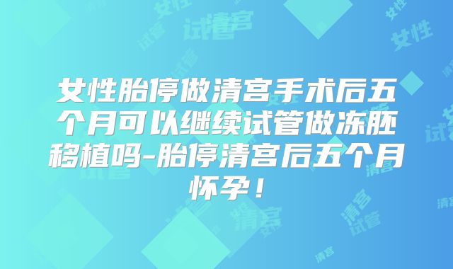 女性胎停做清宫手术后五个月可以继续试管做冻胚移植吗-胎停清宫后五个月怀孕!