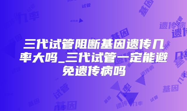 三代试管阻断基因遗传几率大吗_三代试管一定能避免遗传病吗