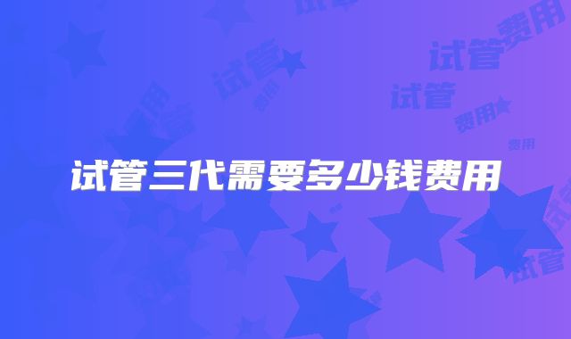 试管三代需要多少钱费用