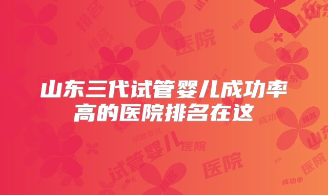 山东三代试管婴儿成功率高的医院排名在这