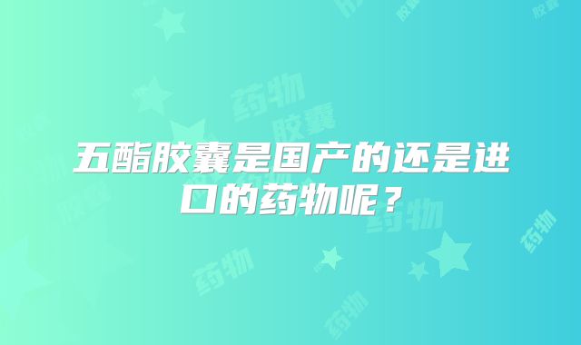 五酯胶囊是国产的还是进口的药物呢？